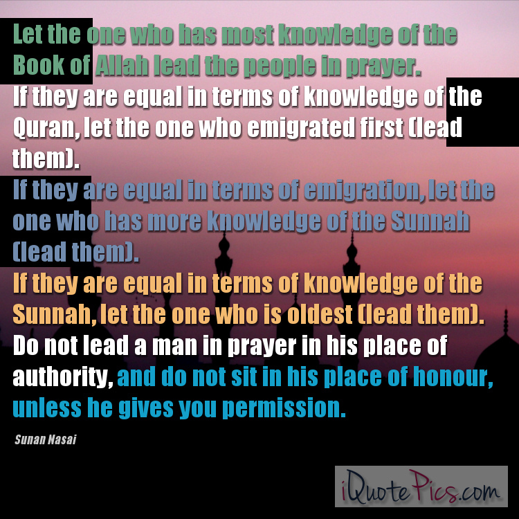 picture with quote of The Messenger of Allah (saw) said: Let the one who has most knowledge of the Book of Allah lead the people in prayer. If they are equal in terms of knowledge of the Quran, let the one who emigrated first (lead them). If they are equal in terms of emigration, let the one who has more knowledge of the Sunnah (lead them). If they are equal in terms of knowledge of the Sunnah, let the one who is oldest (lead them). Do not lead a man in prayer in his place of authority, and do not sit in his place of